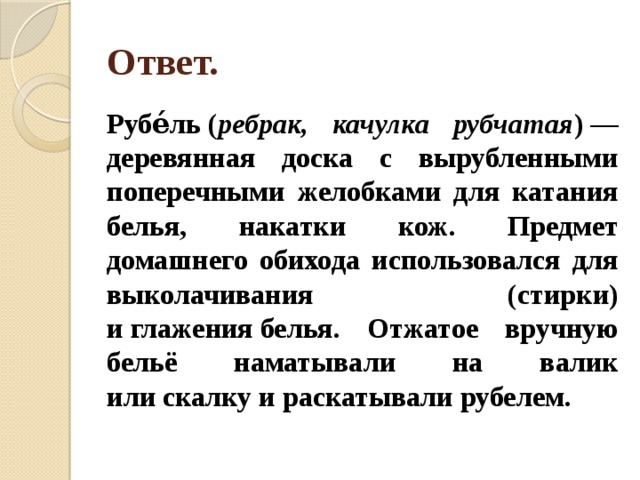 Ответ. Рубе́ль ( ребрак, качулка рубчатая ) — деревянная доска с вырубленными поперечными желобками для катания белья, накатки кож. Предмет домашнего обихода использовался для выколачивания (стирки) и глажения белья. Отжатое вручную бельё наматывали на валик или скалку и раскатывали рубелем. 