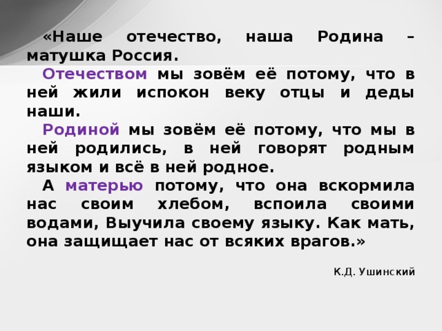 «Наше отечество, наша Родина – матушка Россия. Отечеством мы зовём её потому, что в ней жили испокон веку отцы и деды наши. Родиной мы зовём её потому, что мы в ней родились, в ней говорят родным языком и всё в ней родное. А матерью потому, что она вскормила нас своим хлебом, вспоила своими водами, Выучила своему языку. Как мать, она защищает нас от всяких врагов.» К.Д. Ушинский  