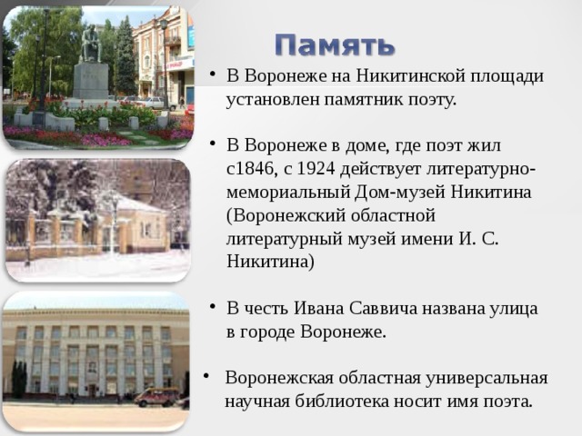 В Воронеже на Никитинской площади установлен памятник поэту. В Воронеже в доме, где поэт жил с1846, с 1924 действует литературно-мемориальный Дом-музей Никитина (Воронежский областной литературный музей имени И. С. Никитина) В честь Ивана Саввича названа улица в городе Воронеже. Воронежская областная универсальная научная библиотека носит имя поэта.  