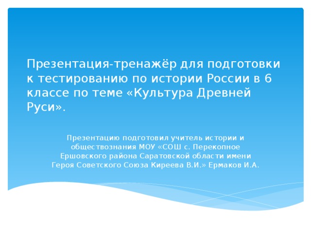 Презентация-тренажёр для подготовки к тестированию по истории России в 6 классе по теме «Культура Древней Руси». Презентацию подготовил учитель истории и обществознания МОУ «СОШ с. Перекопное Ершовского района Саратовской области имени Героя Советского Союза Киреева В.И.» Ермаков И.А. 