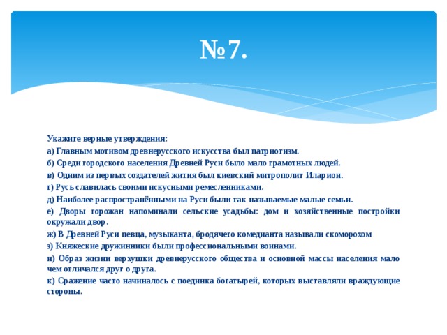 № 7. Укажите верные утверждения: а) Главным мотивом древнерусского искусства был патриотизм. б) Среди городского населения Древней Руси было мало грамотных людей. в) Одним из первых создателей жития был киевский митрополит Иларион. г) Русь славилась своими искусными ремесленниками. д) Наиболее распространёнными на Руси были так называемые малые семьи. е) Дворы горожан напоминали сельские усадьбы: дом и хозяйственные постройки окружали двор. ж) В Древней Руси певца, музыканта, бродячего комедианта называли скоморохом з) Княжеские дружинники были профессиональными воинами. и) Образ жизни верхушки древнерусского общества и основной массы населения мало чем отличался друг о друга. к) Сражение часто начиналось с поединка богатырей, которых выставляли враждующие стороны. 