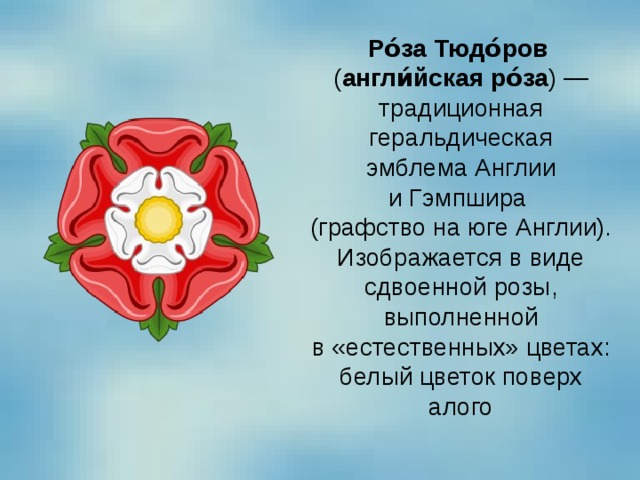 Ро́за Тюдо́ров   ( англи́йская ро́за ) — традиционная геральдическая эмблема Англии и Гэмпшира  (графство на юге Англии). Изображается в виде сдвоенной розы, выполненной в «естественных» цветах: белый цветок поверх алого 