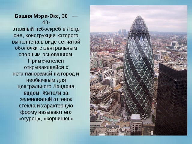 Башня Мэри-Экс, 30    — 40-этажный небоскрёб в Лондоне, конструкция которого выполнена в виде сетчатой оболочки с центральным опорным основанием. Примечателен открывающейся с него панорамой на город и необычным для центрального Лондона видом. Жители за зеленоватый оттенок стекла и характерную форму называют его «огурец», «корнишон» 