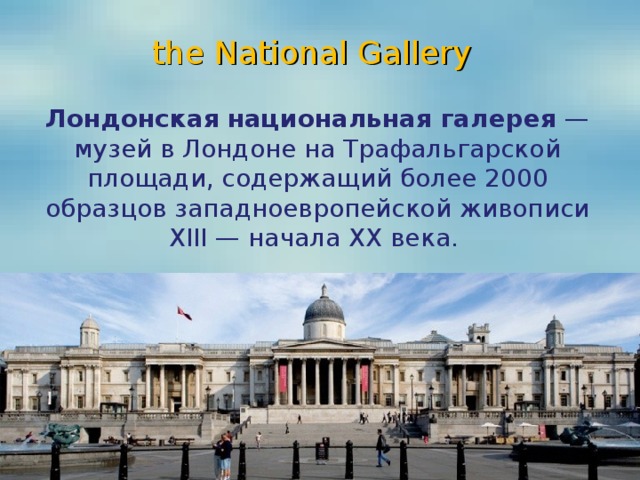 the National Gallery Лондонская национальная галерея  — музей в Лондоне на Трафальгарской площади, содержащий более 2000 образцов западноевропейской живописи XIII — начала XX века.  