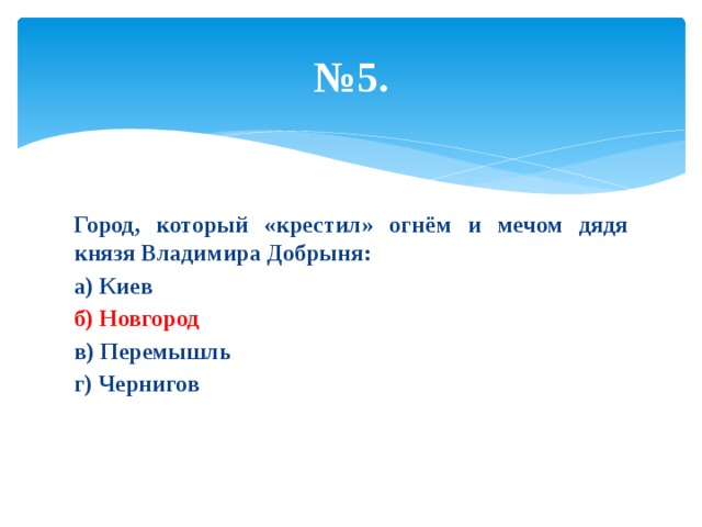 № 5. Город, который «крестил» огнём и мечом дядя князя Владимира Добрыня: а) Киев б) Новгород в) Перемышль г) Чернигов 