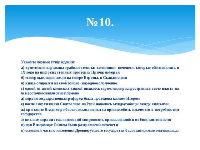 № 10. Укажите верные утверждения: а) купеческие караваны грабили степные кочевники- печенеги, которые обосновались в IX веке на широких степных просторах Причерноморья б) «северные люди» жили на севере Европы, в Скандинавии в) князь опирался на своё войско- народное ополчение г) одной из целей киевских князей являлось стремление распространить свою власть на все восточнославянские племена д) первая государственная реформа была проведена князем Игорем е) после смерти князя Святослава на Руси начались междоусобицы между князьями ж) при князе Владимире была сделана попытка приспособить язычество к потребностям государства з) во главе церкви стоял киевский митрополит, присылавшийся из Константинополя и) при Владимире Святом были разгромлены печенеги к) основной частью населения Древнерусского государства были зависимые земледельцы 