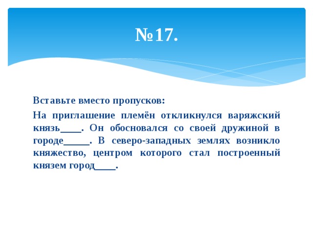 № 17. Вставьте вместо пропусков: На приглашение племён откликнулся варяжский князь____. Он обосновался со своей дружиной в городе_____. В северо-западных землях возникло княжество, центром которого стал построенный князем город____. 