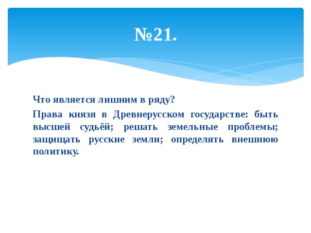 № 21. Что является лишним в ряду? Права князя в Древнерусском государстве: быть высшей судьёй; решать земельные проблемы; защищать русские земли; определять внешнюю политику. 