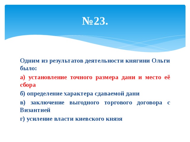 № 23. Одним из результатов деятельности княгини Ольги было: а) установление точного размера дани и место её сбора б) определение характера сдаваемой дани в) заключение выгодного торгового договора с Византией г) усиление власти киевского князя 