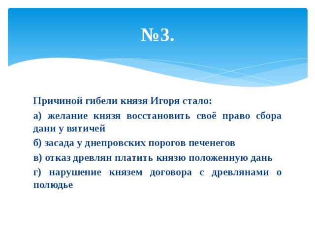 № 3. Причиной гибели князя Игоря стало: а) желание князя восстановить своё право сбора дани у вятичей б) засада у днепровских порогов печенегов в) отказ древлян платить князю положенную дань г) нарушение князем договора с древлянами о полюдье 