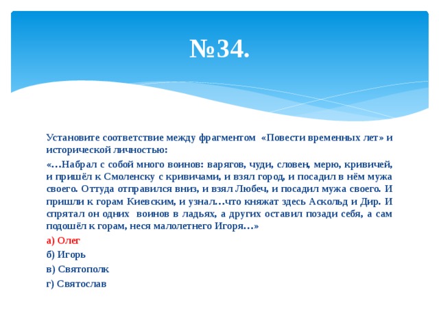 № 34. Установите соответствие между фрагментом «Повести временных лет» и исторической личностью: «…Набрал с собой много воинов: варягов, чуди, словен, мерю, кривичей, и пришёл к Смоленску с кривичами, и взял город, и посадил в нём мужа своего. Оттуда отправился вниз, и взял Любеч, и посадил мужа своего. И пришли к горам Киевским, и узнал…что княжат здесь Аскольд и Дир. И спрятал он одних воинов в ладьях, а других оставил позади себя, а сам подошёл к горам, неся малолетнего Игоря…» а) Олег б) Игорь в) Святополк г) Святослав 