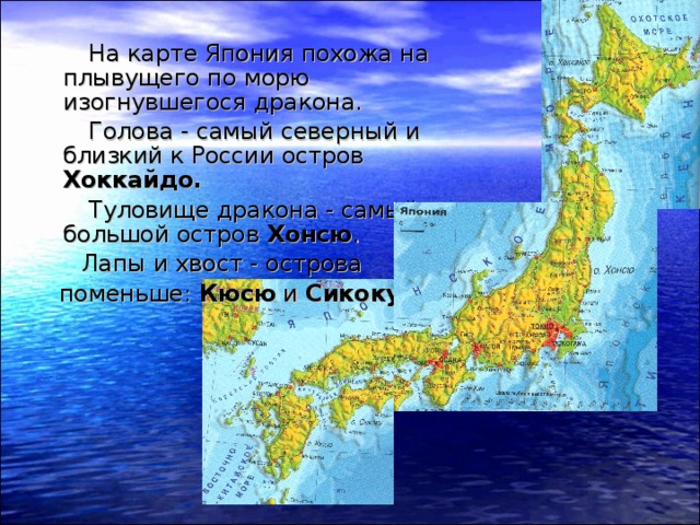  На карте Япония похожа на плывущего по морю изогнувшегося дракона.  Голова - самый северный и близкий к России остров Хоккайдо.   Туловище дракона - самый большой остров Хонсю .  Лапы и хвост - острова  поменьше: Кюсю и Сикоку. 