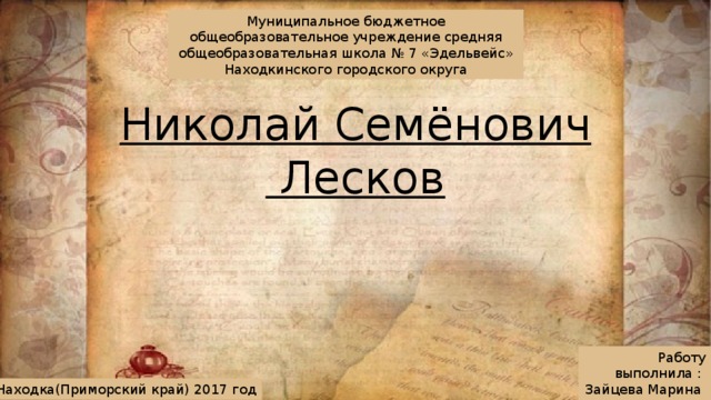 Муниципальное бюджетное общеобразовательное учреждение средняя общеобразовательная школа № 7 «Эдельвейс» Находкинского городского округа Николай Семёнович  Лесков Работу выполнила :  Зайцева Марина  ученица 10 Б класса Г.Находка(Приморский край) 2017 год 