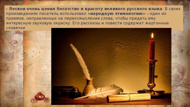 - Лесков очень ценил богатство и красоту великого русского языка . В своих произведениях писатель использовал «народную этимологию» – один из приемов, направленных на переосмысление слова, чтобы придать ему интересную звуковую окраску. Его рассказы и повести содержат жаргонные словечки. 
