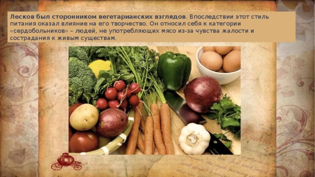 Лесков был сторонником вегетарианских взглядов . Впоследствии этот стиль питания оказал влияние на его творчество. Он относил себя к категории «сердобольников» – людей, не употребляющих мясо из-за чувства жалости и сострадания к живым существам. 