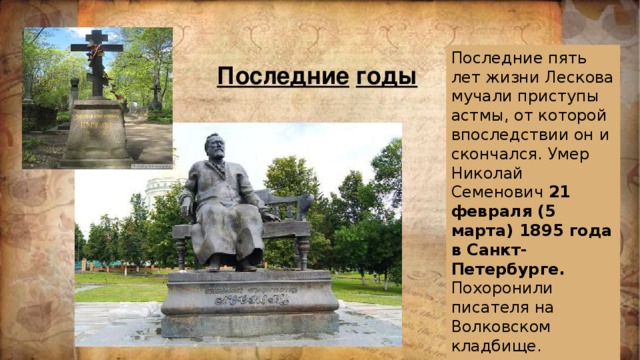 Последние пять лет жизни Лескова мучали приступы астмы, от которой впоследствии он и скончался. Умер Николай Семенович 21 февраля (5 марта) 1895 года в Санкт-Петербурге. Похоронили писателя на Волковском кладбище. Последние  годы 