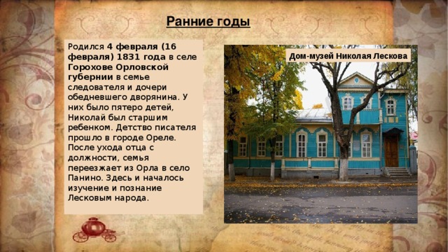 Ранние годы Родился 4 февраля (16 февраля) 1831 года в селе Горохове Орловской губернии в семье следователя и дочери обедневшего дворянина. У них было пятеро детей, Николай был старшим ребенком. Детство писателя прошло в городе Ореле. После ухода отца с должности, семья переезжает из Орла в село Панино. Здесь и началось изучение и познание Лесковым народа. Дом-музей Николая Лескова 