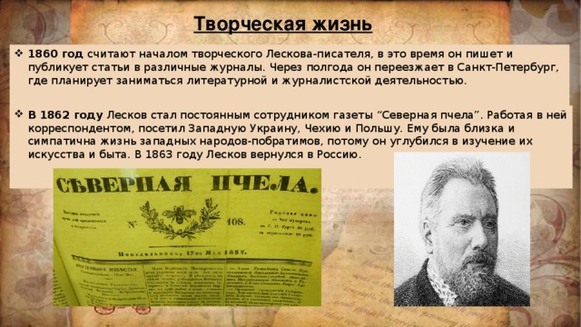 Творческая жизнь 1860 год считают началом творческого Лескова-писателя, в это время он пишет и публикует статьи в различные журналы. Через полгода он переезжает в Санкт-Петербург, где планирует заниматься литературной и журналистской деятельностью.    В 1862 году Лесков стал постоянным сотрудником газеты “Северная пчела”. Работая в ней корреспондентом, посетил Западную Украину, Чехию и Польшу. Ему была близка и симпатична жизнь западных народов-побратимов, потому он углубился в изучение их искусства и быта. В 1863 году Лесков вернулся в Россию.    
