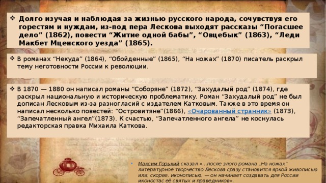 Долго изучая и наблюдая за жизнью русского народа, сочувствуя его горестям и нуждам, из-под пера Лескова выходят рассказы “Погасшее дело” (1862), повести “Житие одной бабы”, “Овцебык” (1863), “Леди Макбет Мценского уезда” (1865). В романах “Некуда” (1864), “Обойденные” (1865), “На ножах” (1870) писатель раскрыл тему неготовности России к революции.   В 1870 — 1880 он написал романы “Соборяне” (1872), “Захудалый род” (1874), где раскрыл национальную и историческую проблематику. Роман “Захудалый род” не был дописан Лесковым из-за разногласий с издателем Катковым. Также в это время он написал несколько повестей: “Островитяне”(1866),  «Очарованный странник»  (1873), “Запечатленный ангел”(1873). К счастью, “Запечатленного ангела” не коснулась редакторская правка Михаила Каткова.   Максим Горький   сказал «…после злого романа „На ножах“ литературное творчество Лескова сразу становится яркой живописью или, скорее, иконописью, — он начинает создавать для России иконостас её святых и праведников». 