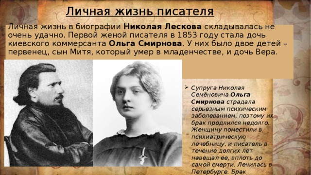 Личная жизнь писателя  Личная жизнь в биографии Николая Лескова складывалась не очень удачно. Первой женой писателя в 1853 году стала дочь киевского коммерсанта Ольга Смирнова . У них было двое детей – первенец, сын Митя, который умер в младенчестве, и дочь Вера.      Супруга Николая Семёновича Ольга Смирнова страдала серьезным психическим заболеванием, поэтому их брак продлился недолго. Женщину поместили в психиатрическую лечебницу, и писатель в течение долгих лет навещал ее, вплоть до самой смерти. Лечилась в Петербурге. Брак распался. 