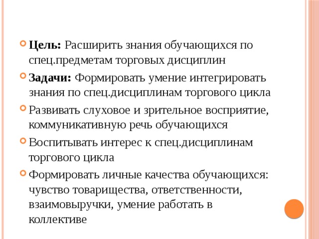 Цель: Расширить знания обучающихся по спец.предметам торговых дисциплин Задачи: Формировать умение интегрировать знания по спец.дисциплинам торгового цикла Развивать слуховое и зрительное восприятие, коммуникативную речь обучающихся Воспитывать интерес к спец.дисциплинам торгового цикла Формировать личные качества обучающихся: чувство товарищества, ответственности, взаимовыручки, умение работать в коллективе 