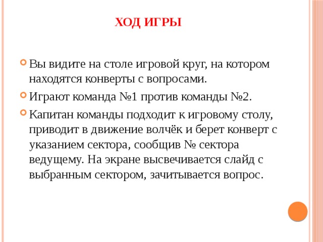 Ход игры Вы видите на столе игровой круг, на котором находятся конверты с вопросами. Играют команда №1 против команды №2. Капитан команды подходит к игровому столу, приводит в движение волчёк и берет конверт с указанием сектора, сообщив № сектора ведущему. На экране высвечивается слайд с выбранным сектором, зачитывается вопрос. 