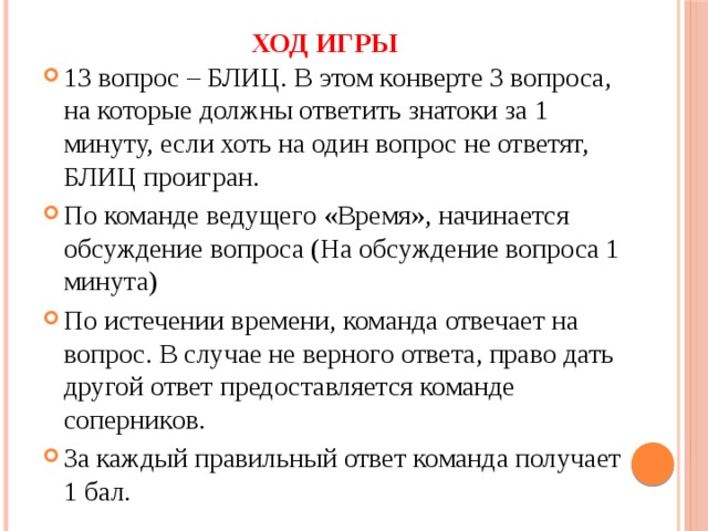 Ход игры 13 вопрос – БЛИЦ. В этом конверте 3 вопроса, на которые должны ответить знатоки за 1 минуту, если хоть на один вопрос не ответят, БЛИЦ проигран. По команде ведущего «Время», начинается обсуждение вопроса (На обсуждение вопроса 1 минута) По истечении времени, команда отвечает на вопрос. В случае не верного ответа, право дать другой ответ предоставляется команде соперников. За каждый правильный ответ команда получает 1 бал. 
