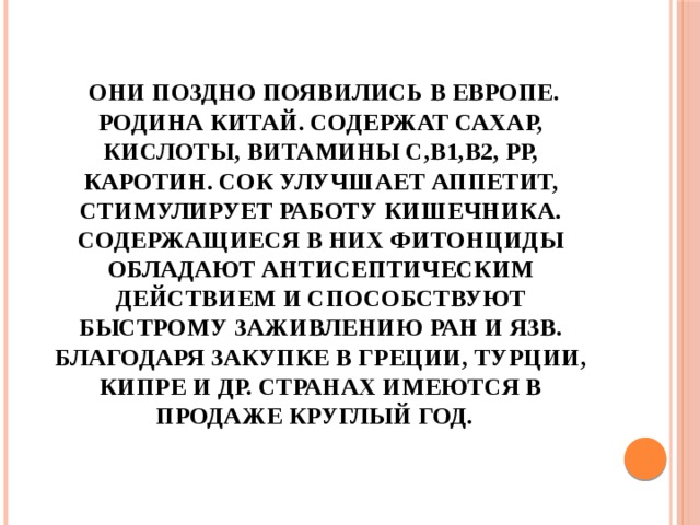  Они поздно появились в Европе. Родина Китай. Содержат сахар, кислоты, витамины С,В1,В2, РР, каротин. Сок улучшает аппетит, стимулирует работу кишечника. Содержащиеся в них фитонциды обладают антисептическим действием и способствуют быстрому заживлению ран и язв. Благодаря закупке в Греции, Турции, Кипре и др. странах имеются в продаже круглый год. 