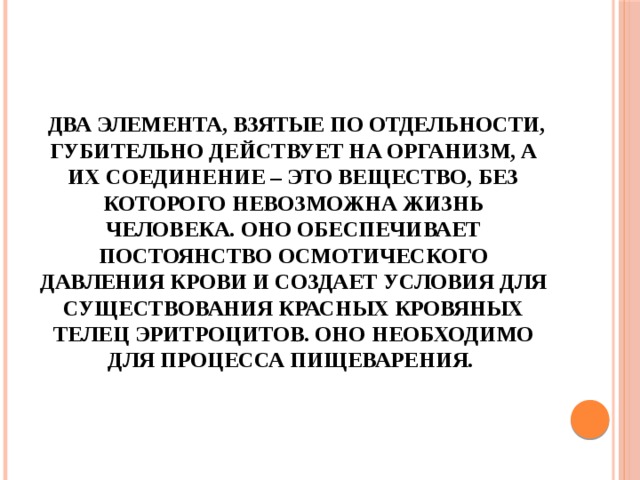  Два элемента, взятые по отдельности, губительно действует на организм, а их соединение – это вещество, без которого невозможна жизнь человека. Оно обеспечивает постоянство осмотического давления крови и создает условия для существования красных кровяных телец эритроцитов. Оно необходимо для процесса пищеварения. 