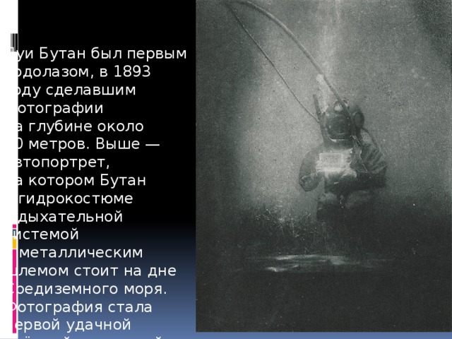 Луи Бутан был первым водолазом, в 1893 году сделавшим фотографии на глубине около 50 метров. Выше — автопортрет, на котором Бутан в гидрокостюме с дыхательной системой и металлическим шлемом стоит на дне Средиземного моря. Фотография стала первой удачной съёмкой подводной камерой. 