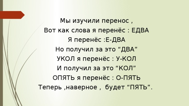 Мы изучили перенос , Вот как слова я перенёс : ЕДВА Я перенёс :Е-ДВА Но получил за это “ДВА” УКОЛ я перенёс : У-КОЛ И получил за это “КОЛ” ОПЯТЬ я перенёс : О-ПЯТЬ Теперь ,наверное , будет “ПЯТЬ”. 