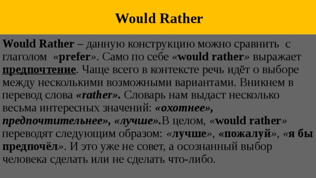  Would Rather Would Rather – данную конструкцию можно сравнить с глаголом « prefer ». Само по себе « would rather » выражает предпочтение . Чаще всего в контексте речь идёт о выборе между несколькими возможными вариантами. Вникнем в перевод слова «rather».  Словарь нам выдаст несколько весьма интересных значений: «охотнее», предпочтительнее», «лучше». В целом, « would rather » переводят следующим образом: « лучше », «пожалуй », « я бы предпочёл ». И это уже не совет, а осознанный выбор человека сделать или не сделать что-либо. 