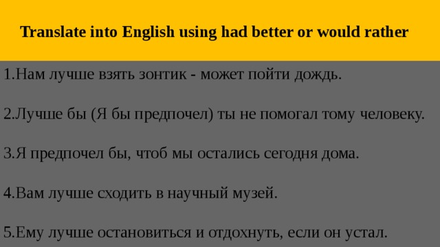  Translate into English using had better or would rather 1.Нам лучше взять зонтик - может пойти дождь.   2.Лучше бы (Я бы предпочел) ты не помогал тому человеку.   3.Я предпочел бы, чтоб мы остались сегодня дома.   4.Вам лучше сходить в научный музей.   5.Ему лучше остановиться и отдохнуть, если он устал. 