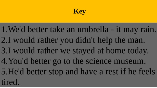  Key 1.We'd better take an umbrella - it may rain. 2.I would rather you didn't help the man. 3.I would rather we stayed at home today. 4.You'd better go to the science museum. 5.He'd better stop and have a rest if he feels tired. . 