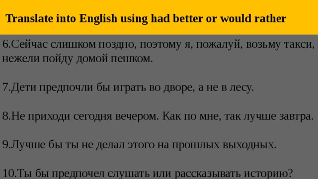  Translate into English using had better or would rather 6.Сейчас слишком поздно, поэтому я, пожалуй, возьму такси, нежели пойду домой пешком.   7.Дети предпочли бы играть во дворе, а не в лесу.   8.Не приходи сегодня вечером. Как по мне, так лучше завтра.   9.Лучше бы ты не делал этого на прошлых выходных.   10.Ты бы предпочел слушать или рассказывать историю? 