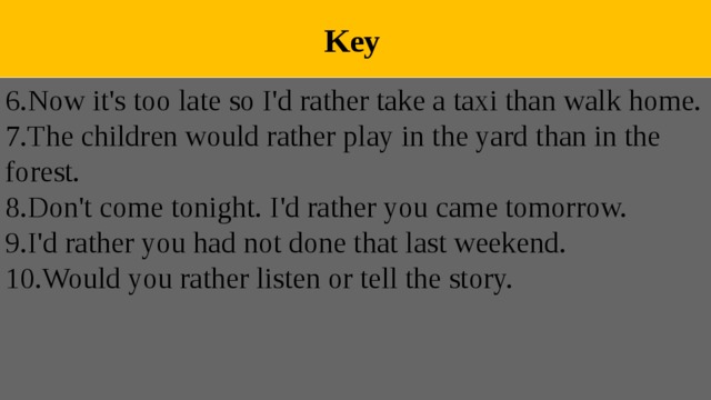  Key 6.Now it's too late so I'd rather take a taxi than walk home. 7.The children would rather play in the yard than in the forest. 8.Don't come tonight. I'd rather you came tomorrow. 9.I'd rather you had not done that last weekend. 10.Would you rather listen or tell the story. 
