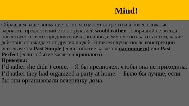  Mind! Обращаем ваше внимание на то, что могут встретиться более сложные варианты предложений с конструкцией would rather. Говорящий не всегда повествует о своих предпочтениях, но иногда ему нужно сказать о том, какие действия он ожидает от других людей. В таком случае после конструкции используется Past Simple (если событие касается настоящего ) или Past Perfect (если событие касается прошлого ). Примеры: I’d rather she didn’t come. – Я бы предпочел, чтобы она не приходила. I’d rather they had organized a party at home. – Было бы лучше, если бы они организовали вечеринку дома. 