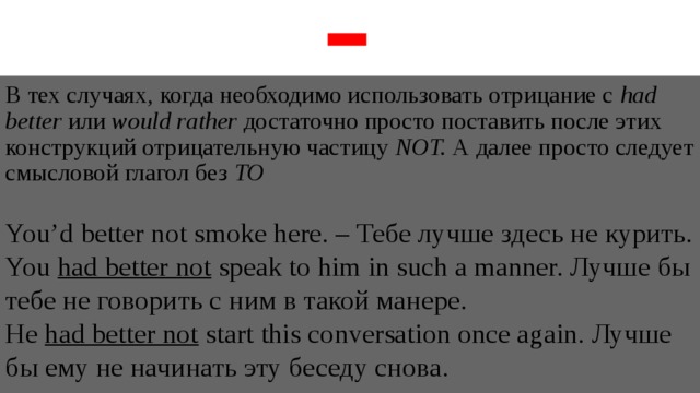 В тех случаях, когда необходимо использовать отрицание с had better или would rather достаточно просто поставить после этих конструкций отрицательную частицу NOT. А далее просто следует смысловой глагол без TO  You’d better not smoke here. – Тебе лучше здесь не курить. You had better not speak to him in such a manner. Лучше бы тебе не говорить с ним в такой манере. He had better not start this conversation once again. Лучше бы ему не начинать эту беседу снова. 