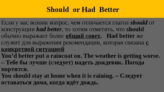  Should or Had Better Если у вас возник вопрос, чем отличается глагол  should  от конструкции had better , то хотим отметить, что should обычно выражает более общий совет . Had better же служит для выражения рекомендации, которая связана с конкретной ситуацией You’d better put a raincoat on. The weather is getting worse. – Тебе бы лучше (следует) надеть дождевик. Погода портится. You should stay at home when it is raining. – Следует оставаться дома, когда идёт дождь. 