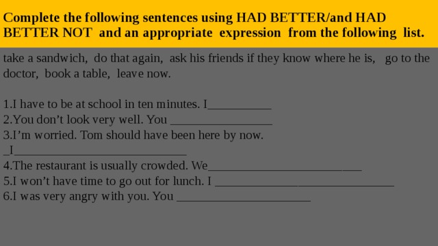 Complete the following sentences using HAD BETTER/and HAD BETTER NOT and an appropriate expression from the following list. take a sandwich, do that again, ask his friends if they know where he is,  go to the doctor, book a table, leave now. 1.I have to be at school in ten minutes. I__________ 2.You don’t look very well. You ________________ 3.I’m worried. Tom should have been here by now. _I___________________________ 4.The restaurant is usually crowded. We________________________ 5.I won’t have time to go out for lunch. I ____________________________ 6.I was very angry with you. You _____________________ 