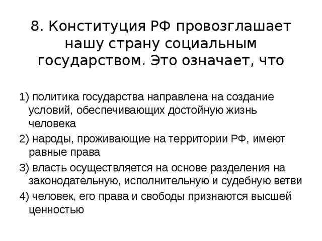 8. Конституция РФ провозглашает нашу страну социальным государством. Это означает, что 1) политика государства направлена на создание условий, обеспечивающих достойную жизнь человека 2) народы, проживающие на территории РФ, имеют равные права 3) власть осуществляется на основе разделения на законодательную, исполнительную и судебную ветви 4) человек, его права и свободы признаются высшей ценностью 