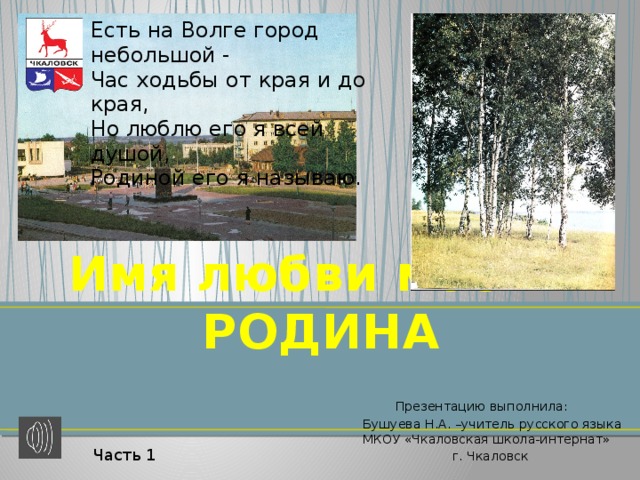 Есть на Волге город небольшой - Час ходьбы от края и до края, Но люблю его я всей душой, Родиной его я называю. Имя любви моей - РОДИНА  Презентацию выполнила: Бушуева Н.А. –учитель русского языка МКОУ «Чкаловская школа-интернат»  г. Чкаловск Часть 1 