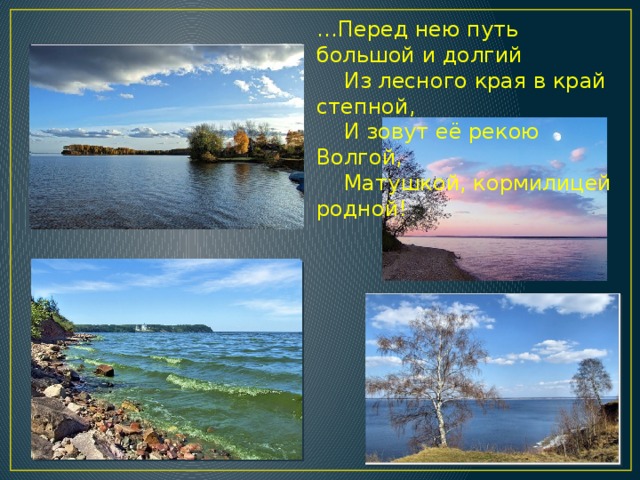 … Перед нею путь большой и долгий  Из лесного края в край степной,  И зовут её рекою Волгой,  Матушкой, кормилицей родной! 