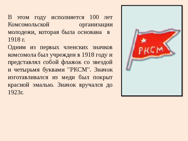 В этом году исполняется 100 лет Комсомольской организации молодежи, которая была основана в 1918 г. Одним из первых членских значков комсомола был учрежден в 1918 году и представлял собой флажок со звездой и четырьмя буквами 