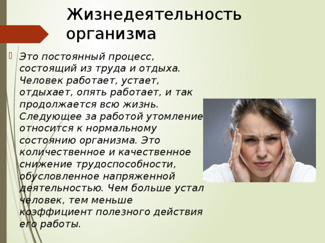 Жизнедеятельность организма Это постоянный процесс, состоящий из труда и отдыха. Человек работает, устает, отдыхает, опять работает, и так продолжается всю жизнь. Следующее за работой утомление относится к нормальному состоянию организма. Это количественное и качественное снижение трудоспособности, обусловленное напряженной деятельностью. Чем больше устал человек, тем меньше коэффициент полезного действия его работы. 