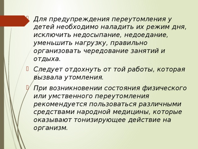 Для предупреждения переутомления у детей необходимо наладить их режим дня, исключить недосыпание, недоедание, уменьшить нагрузку, правильно организовать чередование занятий и отдыха. Следует отдохнуть от той работы, которая вызвала утомления. При возникновении состояния физического или умственного переутомления рекомендуется пользоваться различными средствами народной медицины, которые оказывают тонизирующее действие на организм. 