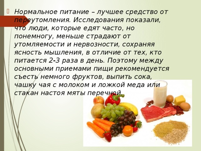 Нормальное питание – лучшее средство от переутомления. Исследования показали, что люди, которые едят часто, но понемногу, меньше страдают от утомляемости и нервозности, сохраняя ясность мышления, в отличие от тех, кто питается 2-3 раза в день. Поэтому между основными приемами пищи рекомендуется съесть немного фруктов, выпить сока, чашку чая с молоком и ложкой меда или стакан настоя мяты перечной. 