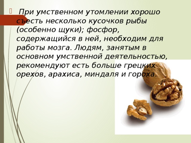  При умственном утомлении хорошо съесть несколько кусочков рыбы (особенно щуки); фосфор, содержащийся в ней, необходим для работы мозга. Людям, занятым в основном умственной деятельностью, рекомендуют есть больше грецких орехов, арахиса, миндаля и гороха. 