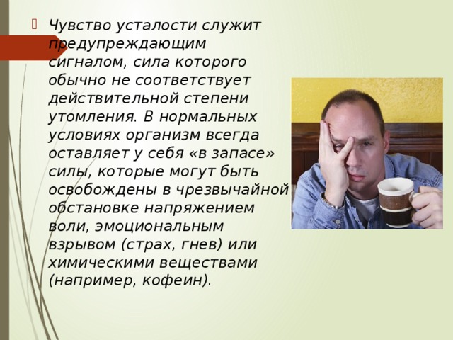 Чувство усталости служит предупреждающим сигналом, сила которого обычно не соответствует действительной степени утомления. В нормальных условиях организм всегда оставляет у себя «в запасе» силы, которые могут быть освобождены в чрезвычайной обстановке напряжением воли, эмоциональным взрывом (страх, гнев) или химическими веществами (например, кофеин). 