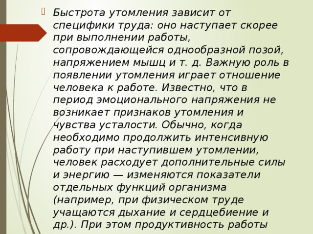 Быстрота утомления зависит от специфики труда: оно наступает скорее при выполнении работы, сопровождающейся однообразной позой, напряжением мышц и т. д. Важную роль в появлении утомления играет отношение человека к работе. Известно, что в период эмоционального напряжения не возникает признаков утомления и чувства усталости. Обычно, когда необходимо продолжить интенсивную работу при наступившем утомлении, человек расходует дополнительные силы и энергию — изменяются показатели отдельных функций организма (например, при физическом труде учащаются дыхание и сердцебиение и др.). При этом продуктивность работы снижается, а признаки утомления усиливаются. 
